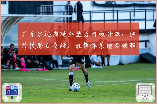 广东宏远周琦加盟后内线升级，但外援磨合存疑，杜锋体系能否破解辽宁锋线？