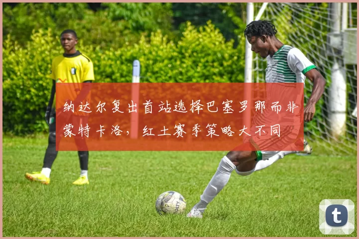 纳达尔复出首站选择巴塞罗那而非蒙特卡洛，红土赛季策略大不同