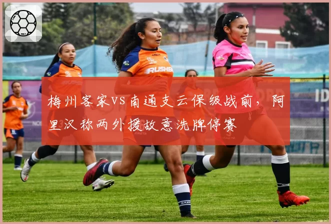 梅州客家vs南通支云保级战前，阿里汉称两外援故意洗牌停赛