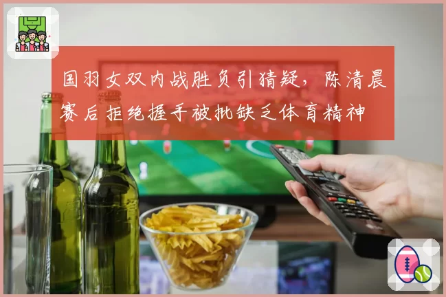 国羽女双内战胜负引猜疑，陈清晨赛后拒绝握手被批缺乏体育精神