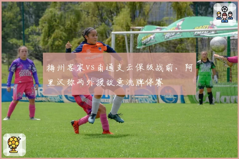 梅州客家vs南通支云保级战前，阿里汉称两外援故意洗牌停赛