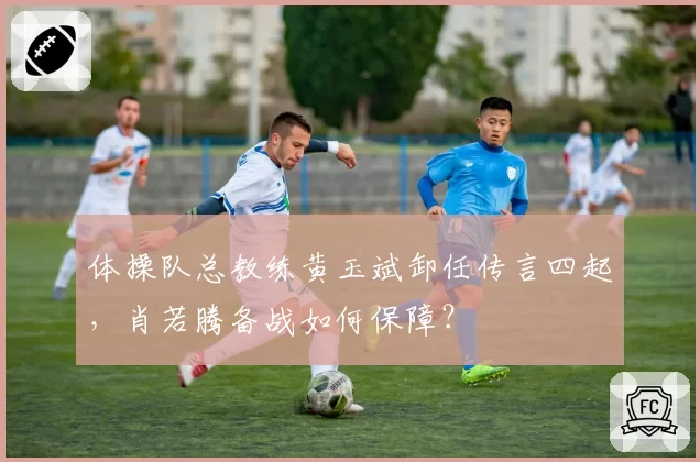 体操队总教练黄玉斌卸任传言四起,肖若腾备战如何保障?