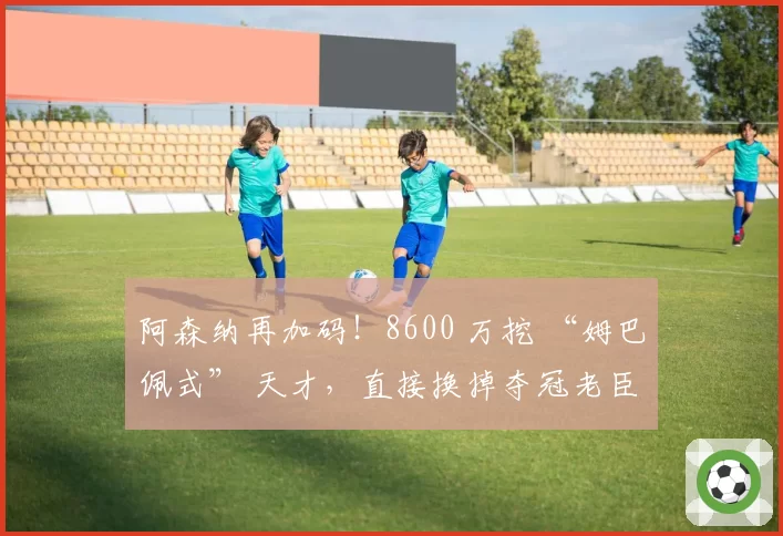 阿森纳再加码!8600 万挖 “姆巴佩式” 天才,直接换掉夺冠老臣