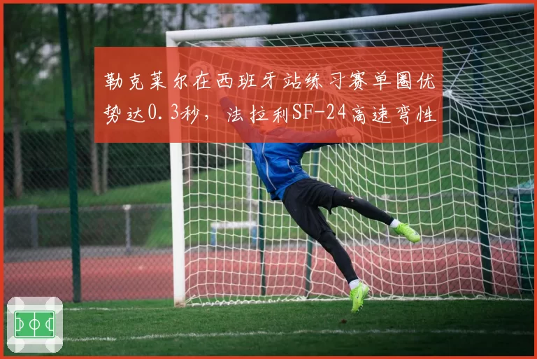 勒克莱尔在西班牙站练习赛单圈优势达0.3秒，法拉利SF-24高速弯性能显著提升