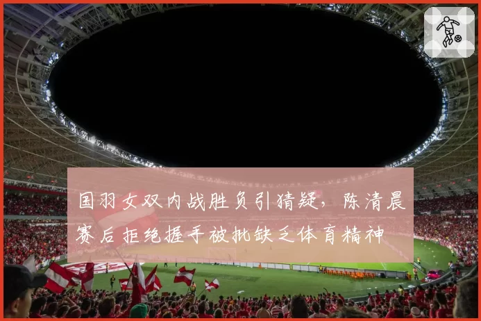 国羽女双内战胜负引猜疑，陈清晨赛后拒绝握手被批缺乏体育精神