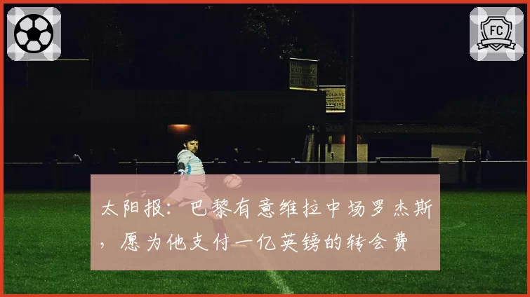 太阳报：巴黎有意维拉中场罗杰斯，愿为他支付一亿英镑的转会费