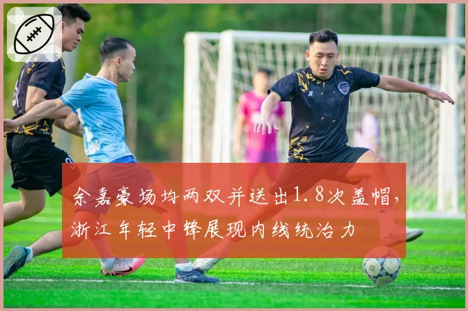 余嘉豪场均两双并送出1.8次盖帽，浙江年轻中锋展现内线统治力