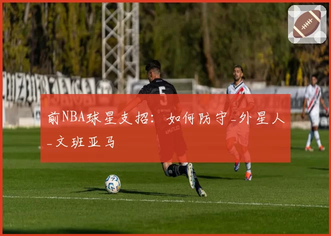 前NBA球星支招：如何防守_外星人_文班亚马