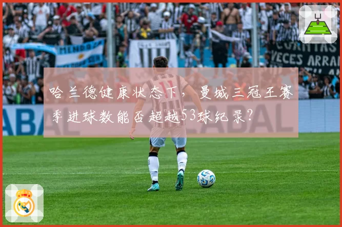 哈兰德健康状态下，曼城三冠王赛季进球数能否超越53球纪录？