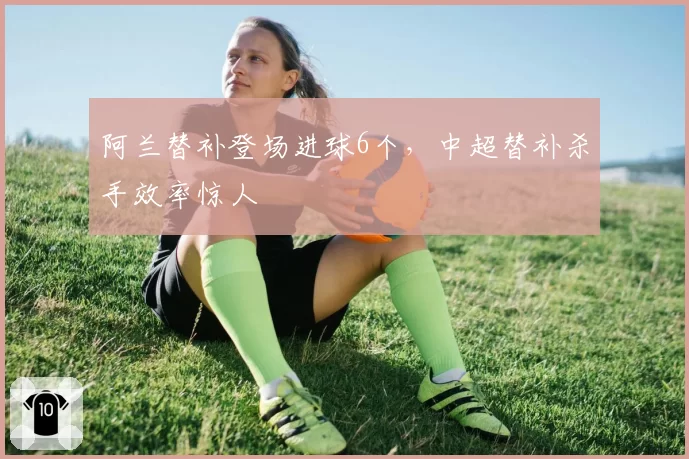 阿兰替补登场进球6个，中超替补杀手效率惊人