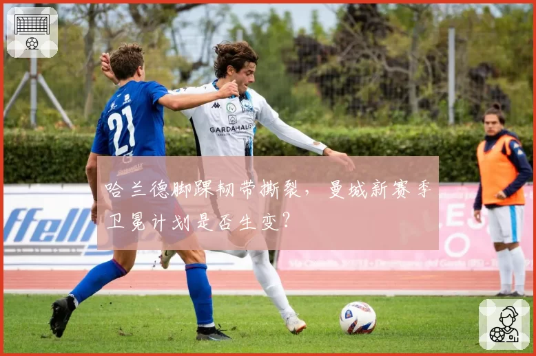 哈兰德脚踝韧带撕裂，曼城新赛季卫冕计划是否生变？