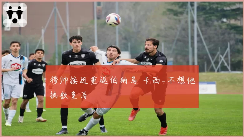 穆帅接近重返伯纳乌 卡西_不想他执教皇马